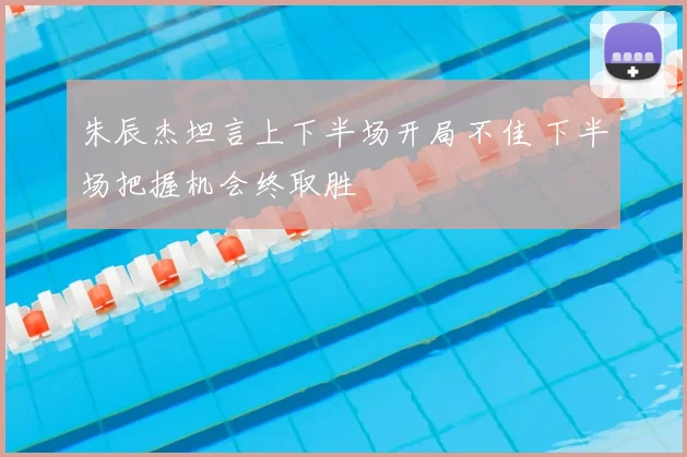 朱辰杰坦言上下半场开局不佳 下半场把握机会终取胜