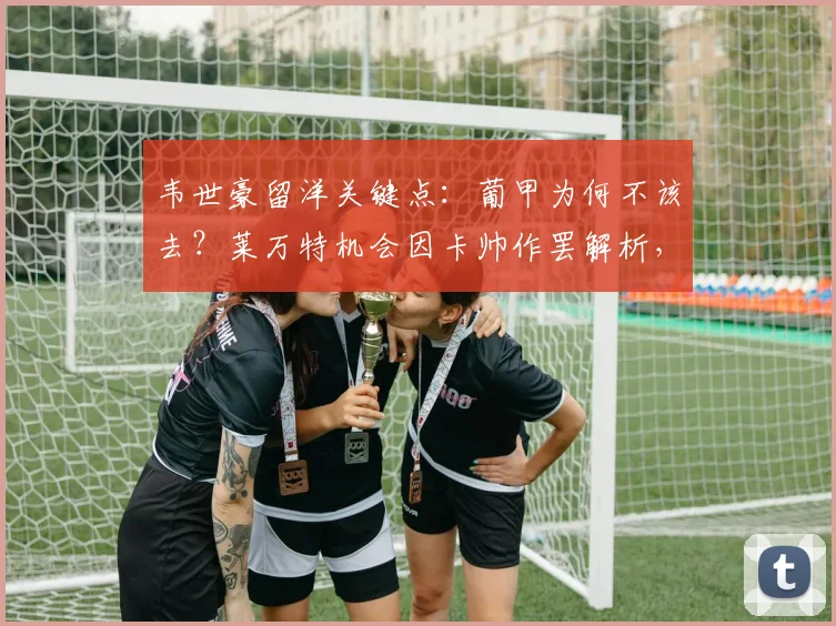 韦世豪留洋关键点：葡甲为何不该去？莱万特机会因卡帅作罢解析，看国脚如何规划2026职业生涯路径