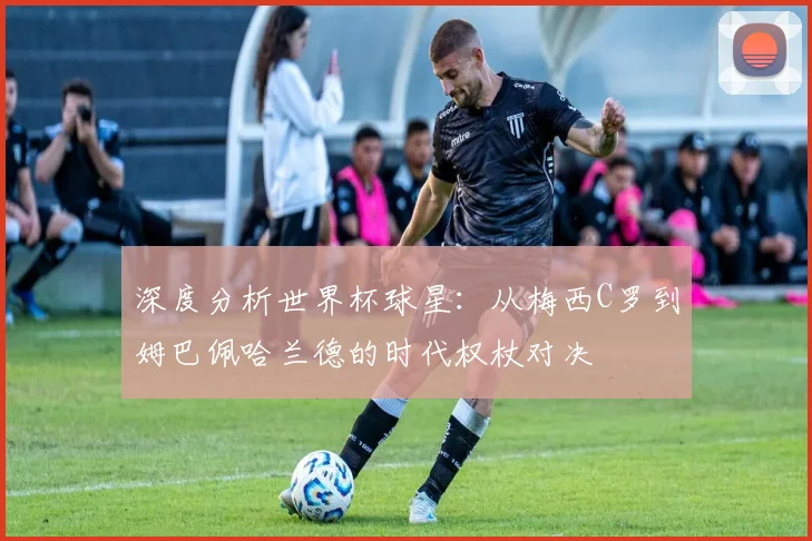 深度分析世界杯球星:从梅西C罗到姆巴佩哈兰德的时代权杖对决