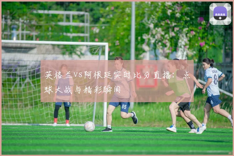 英格兰vs阿根廷实时比分直播：点球大战与精彩瞬间