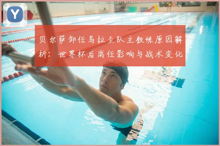 贝尔萨卸任乌拉圭队主教练原因解析：世界杯后离任影响与战术变化预测
