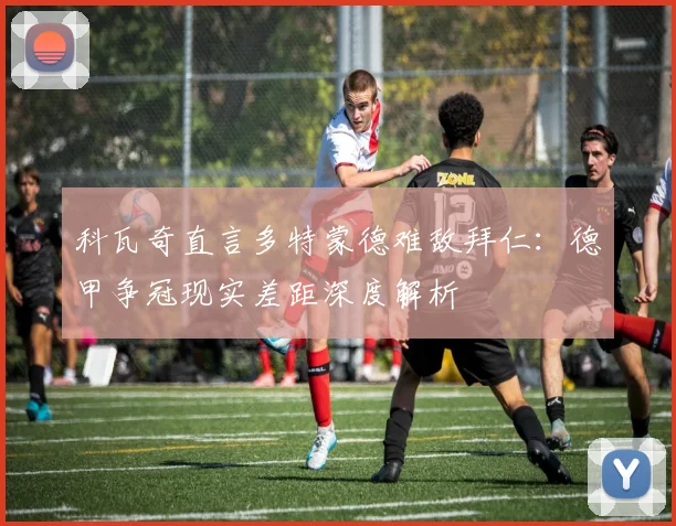 科瓦奇直言多特蒙德难敌拜仁：德甲争冠现实差距深度解析