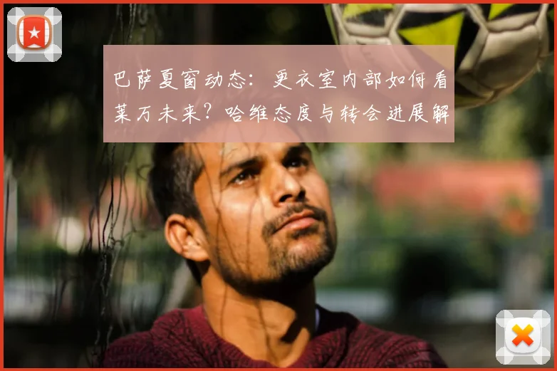 巴萨夏窗动态：更衣室内部如何看莱万未来？哈维态度与转会进展解析