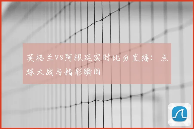 英格兰vs阿根廷实时比分直播：点球大战与精彩瞬间