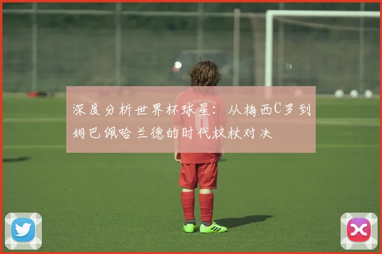深度分析世界杯球星:从梅西C罗到姆巴佩哈兰德的时代权杖对决