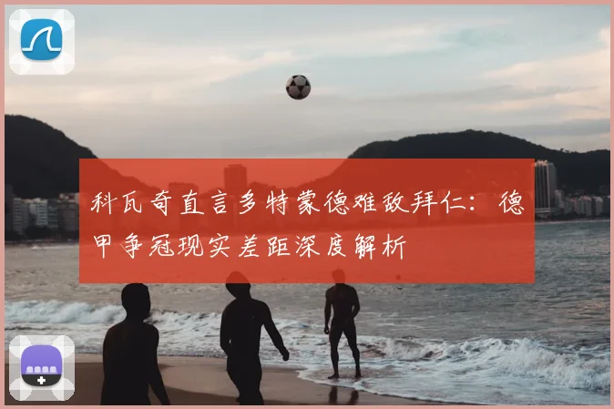 科瓦奇直言多特蒙德难敌拜仁：德甲争冠现实差距深度解析