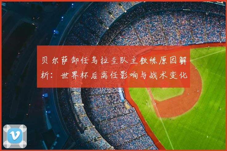 贝尔萨卸任乌拉圭队主教练原因解析：世界杯后离任影响与战术变化预测