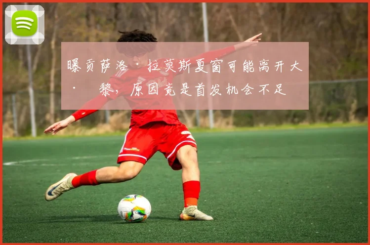 曝贡萨洛·拉莫斯夏窗可能离开大巴黎，原因竟是首发机会不足