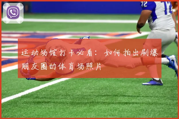 运动场馆打卡必看：如何拍出刷爆朋友圈的体育场照片