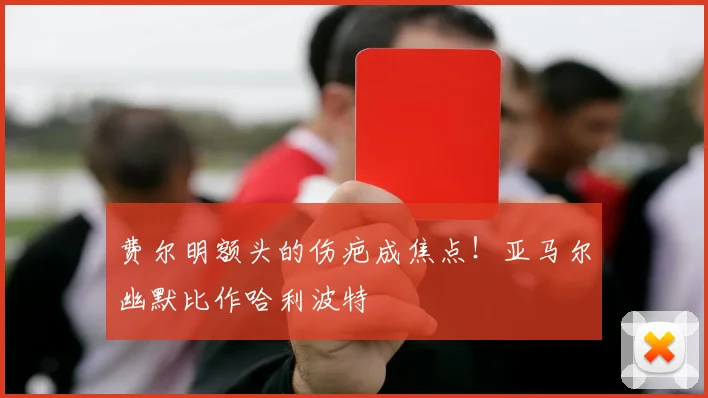 费尔明额头的伤疤成焦点！亚马尔幽默比作哈利波特