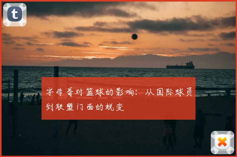 字母哥对篮球的影响：从国际球员到联盟门面的蜕变