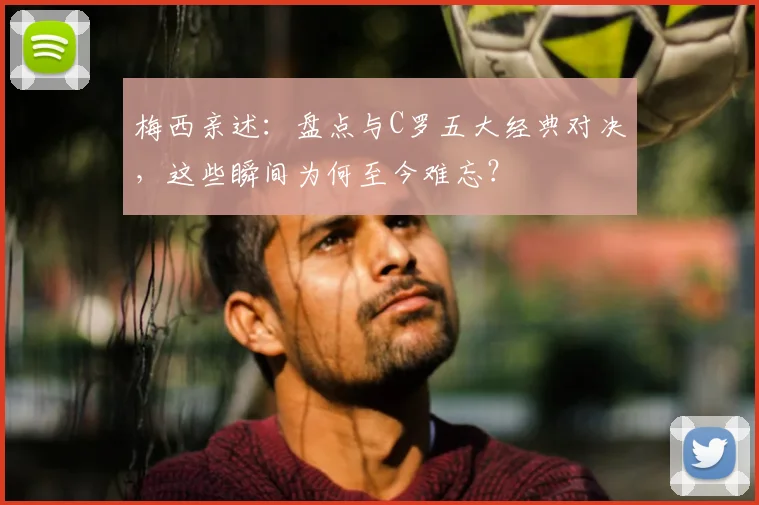 梅西亲述：盘点与C罗五大经典对决，这些瞬间为何至今难忘？
