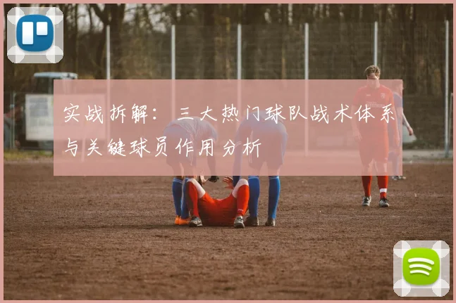 实战拆解：三大热门球队战术体系与关键球员作用分析